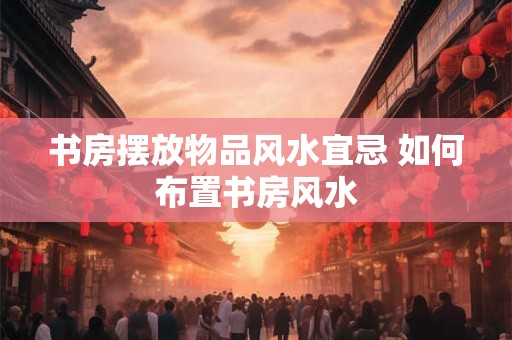 书房摆放物品风水宜忌 如何布置书房风水