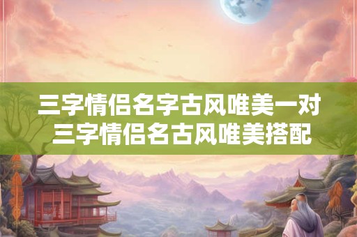 三字情侣名字古风唯美一对 三字情侣名古风唯美搭配合适吗