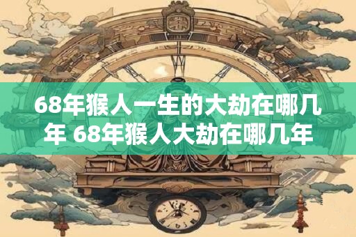 68年猴人一生的大劫在哪几年 68年猴人大劫在哪几年