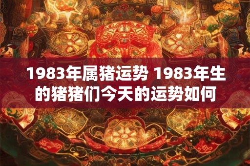 1983年属猪运势 1983年生的猪猪们今天的运势如何