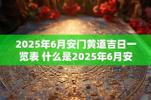 2025年6月安门黄道吉日一览表 什么是2025年6月安门黄道吉日