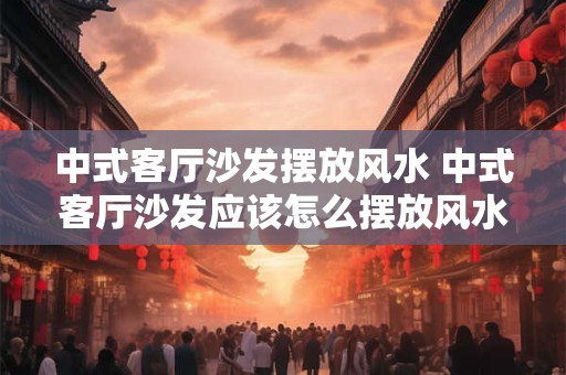 中式客厅沙发摆放风水 中式客厅沙发应该怎么摆放风水