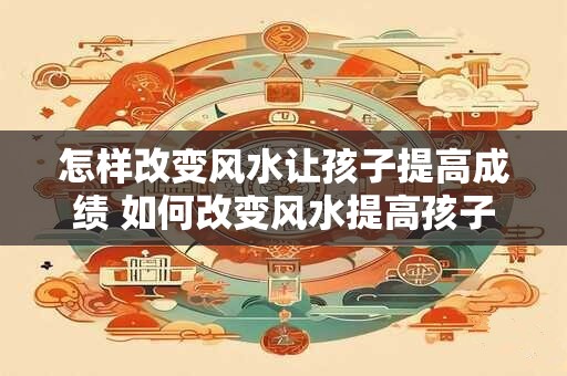 怎样改变风水让孩子提高成绩 如何改变风水提高孩子成绩