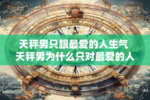 天秤男只跟最爱的人生气 天秤男为什么只对最爱的人生气 天秤男只跟最爱的人生气 天秤男为什么只对最爱的人生气