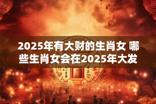 2025年有大财的生肖女 哪些生肖女会在2025年大发财