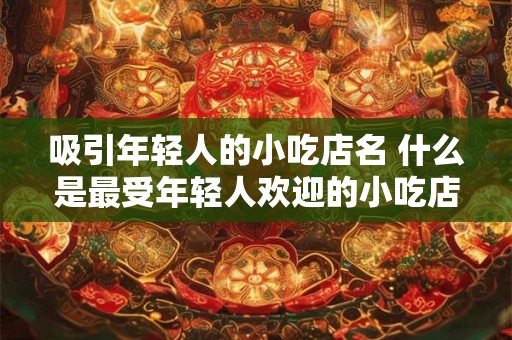 吸引年轻人的小吃店名 什么是最受年轻人欢迎的小吃店名称