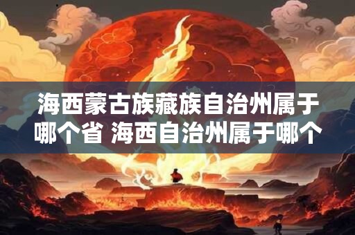 海西蒙古族藏族自治州属于哪个省 海西自治州属于哪个省