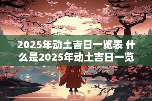 2025年动土吉日一览表 什么是2025年动土吉日一览表