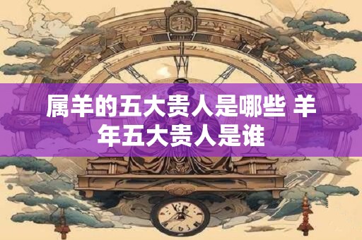 属羊的五大贵人是哪些 羊年五大贵人是谁