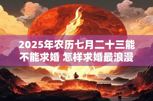 2025年农历七月二十三能不能求婚 怎样求婚最浪漫