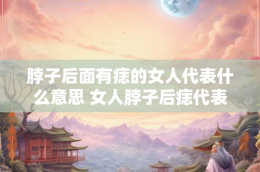 脖子后面有痣的女人代表什么意思 女人脖子后痣代表什么