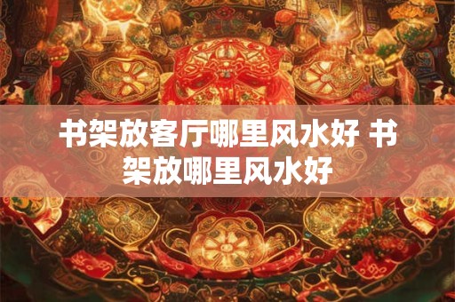 书架放客厅哪里风水好 书架放哪里风水好