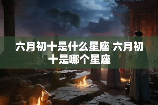 六月初十是什么星座 六月初十是哪个星座
