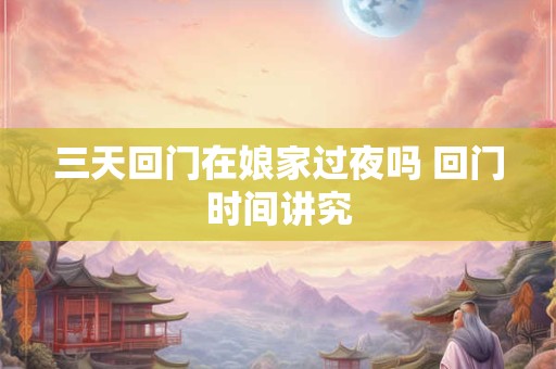 三天回门在娘家过夜吗 回门时间讲究