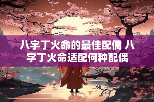 八字丁火命的最佳配偶 八字丁火命适配何种配偶