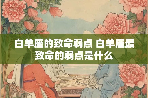 白羊座的致命弱点 白羊座最致命的弱点是什么