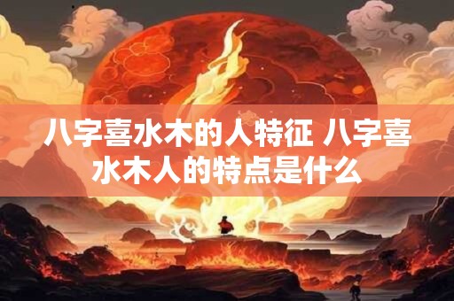 八字喜水木的人特征 八字喜水木人的特点是什么
