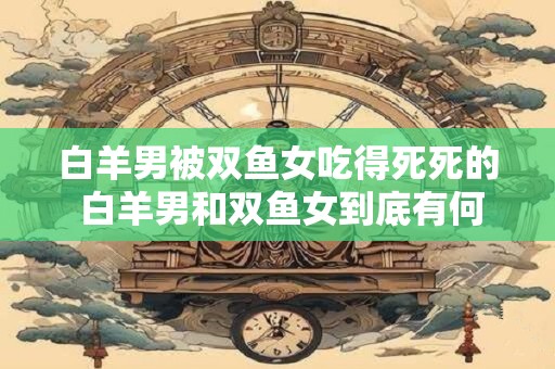 白羊男被双鱼女吃得死死的 白羊男和双鱼女到底有何不同