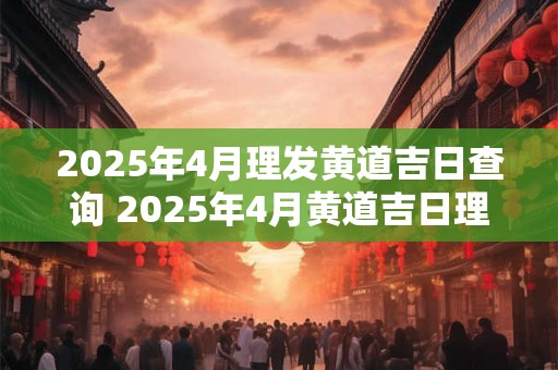 2025年4月理发黄道吉日查询 2025年4月黄道吉日理发查询
