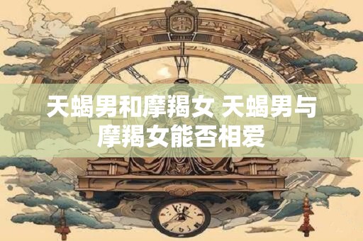 天蝎男和摩羯女 天蝎男与摩羯女能否相爱
