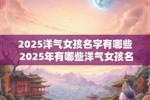 2025洋气女孩名字有哪些 2025年有哪些洋气女孩名字