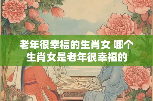 老年很幸福的生肖女 哪个生肖女是老年很幸福的