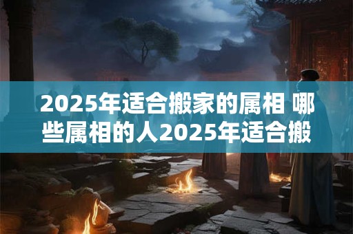 2025年适合搬家的属相 哪些属相的人2025年适合搬家