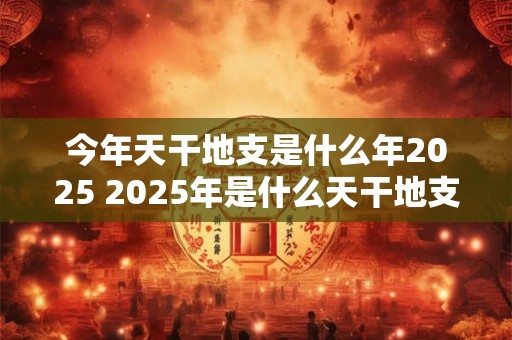 今年天干地支是什么年2025 2025年是什么天干地支