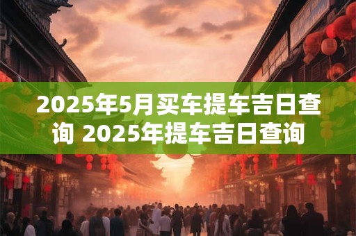2025年5月买车提车吉日查询 2025年提车吉日查询