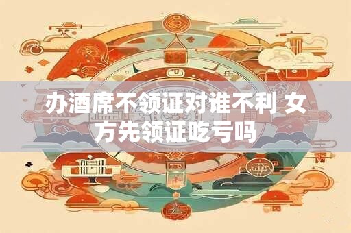 办酒席不领证对谁不利 女方先领证吃亏吗