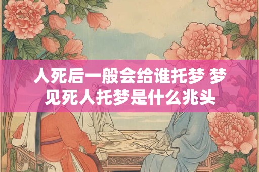 人死后一般会给谁托梦 梦见死人托梦是什么兆头