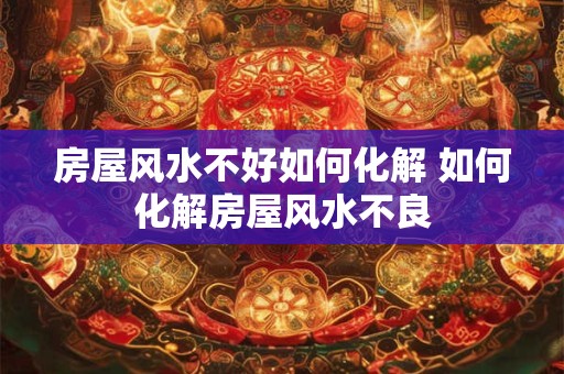 房屋风水不好如何化解 如何化解房屋风水不良