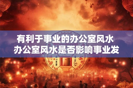 有利于事业的办公室风水 办公室风水是否影响事业发展