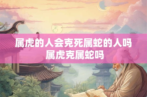 属虎的人会克死属蛇的人吗 属虎克属蛇吗