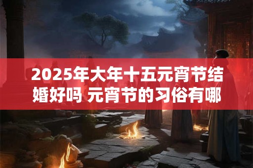 2025年大年十五元宵节结婚好吗 元宵节的习俗有哪些