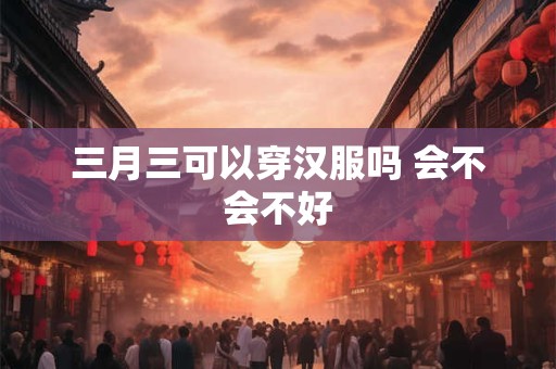 三月三可以穿汉服吗 会不会不好
