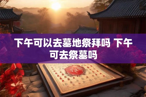 下午可以去墓地祭拜吗 下午可去祭墓吗