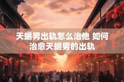 天蝎男出轨怎么治他 如何治愈天蝎男的出轨