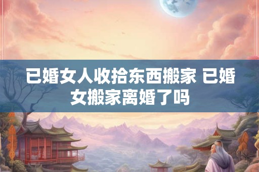 已婚女人收拾东西搬家 已婚女搬家离婚了吗