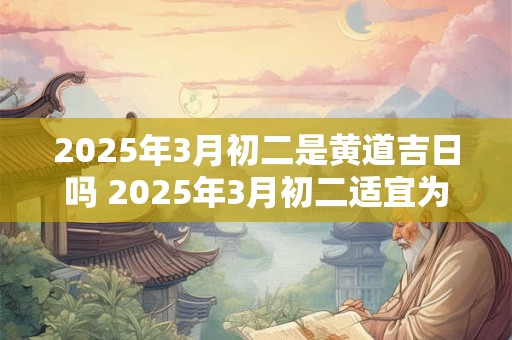 2025年3月初二是黄道吉日吗 2025年3月初二适宜为黄道吉日吗