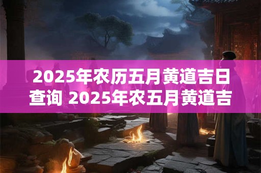 2025年农历五月黄道吉日查询 2025年农五月黄道吉日怎么查
