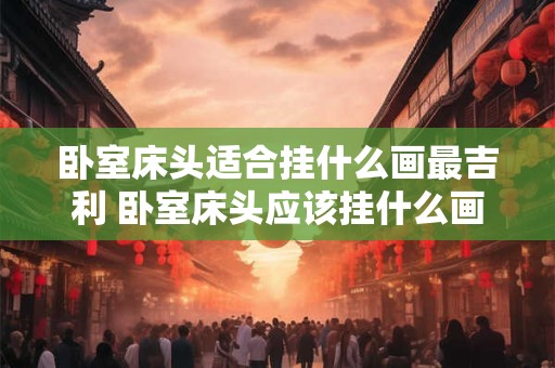 详细阅读:卧室床头适合挂什么画最吉利 卧室床头应该挂什么画最吉利 卧室床头适合挂什么画最吉利 卧室床头应该挂什么画最吉利
