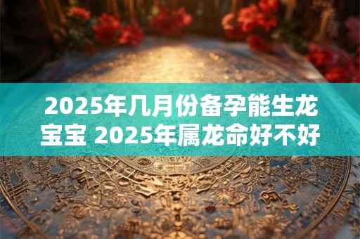 2025年几月份备孕能生龙宝宝 2025年属龙命好不好