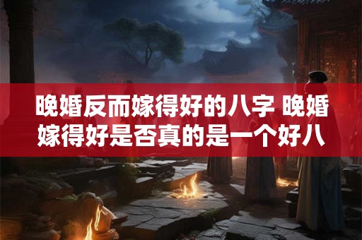 晚婚反而嫁得好的八字 晚婚嫁得好是否真的是一个好八字
