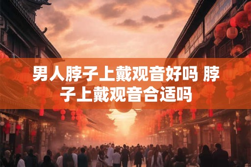 男人脖子上戴观音好吗 脖子上戴观音合适吗