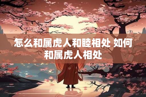 怎么和属虎人和睦相处 如何和属虎人相处