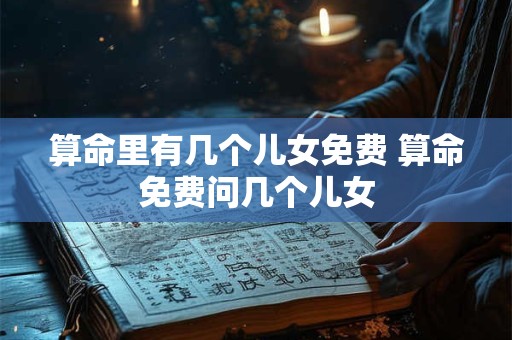 算命里有几个儿女免费 算命免费问几个儿女