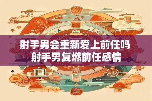 射手男会重新爱上前任吗 射手男复燃前任感情