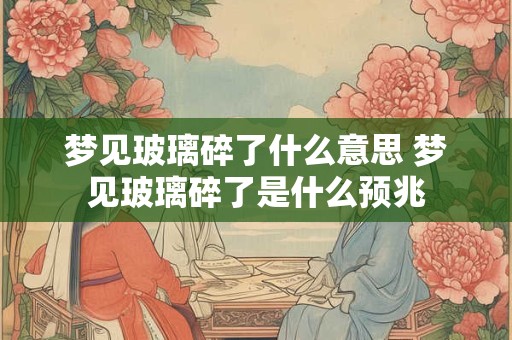 梦见玻璃碎了什么意思 梦见玻璃碎了是什么预兆 梦见玻璃碎了什么意思 梦见玻璃碎了是什么预兆