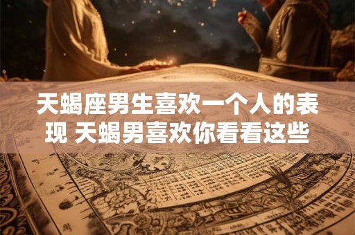 天蝎座男生喜欢一个人的表现 天蝎男喜欢你看看这些表现就知道了